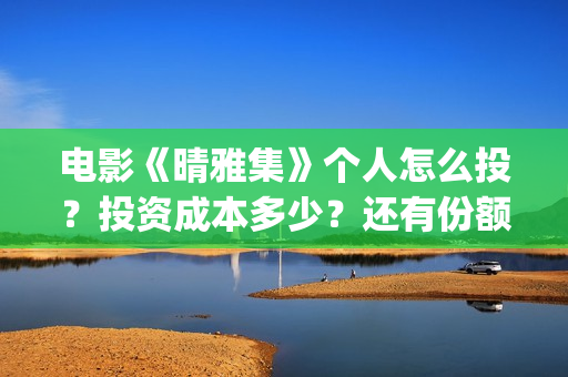 电影《晴雅集》个人怎么投？投资成本多少？还有份额吗？(电影《晴雅集》2)