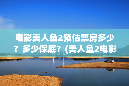 电影美人鱼2预估票房多少？多少保底？(美人鱼2电影上映时间)