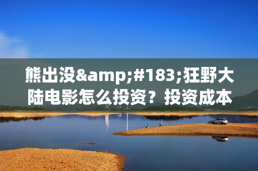 熊出没·狂野大陆电影怎么投资？投资成本多少？投资制作成本多少？(熊出没·狂野大陆 动画片)