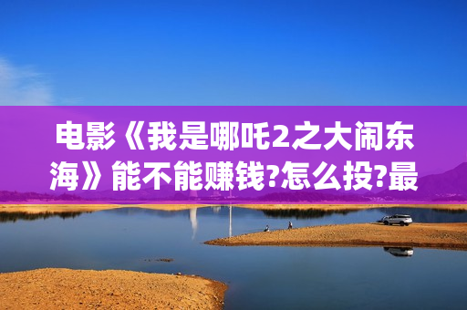 电影《我是哪吒2之大闹东海》能不能赚钱?怎么投?最低成本多少？(电影《我是哪吒1》免费观看国语版)
