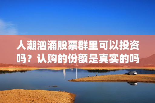 人潮汹涌股票群里可以投资吗？认购的份额是真实的吗？(人潮汹涌亏钱吗)