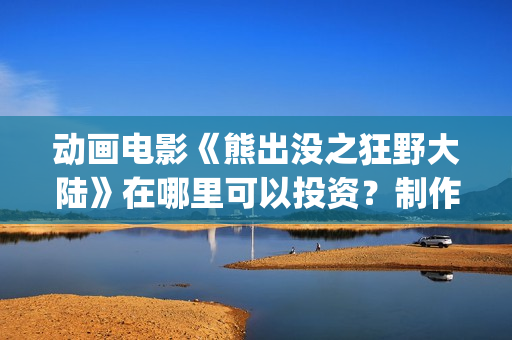 动画电影《熊出没之狂野大陆》在哪里可以投资？制作成本多少？什么时候上映(熊出的电影)