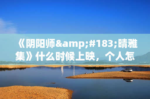 《阴阳师·晴雅集》什么时候上映，个人怎么投资，成本多少(阴阳师晴小说)