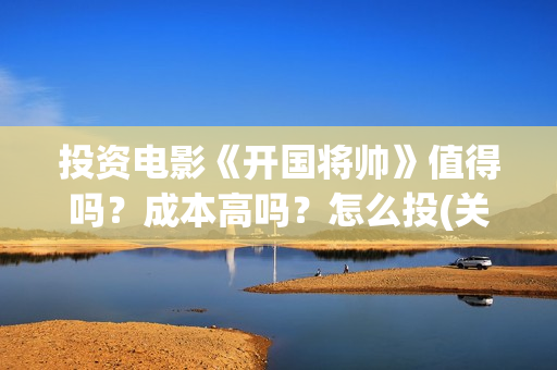 投资电影《开国将帅》值得吗？成本高吗？怎么投(关于开国的电影)
