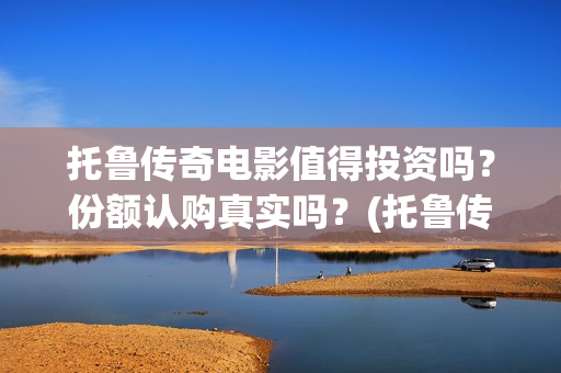 托鲁传奇电影值得投资吗？份额认购真实吗？(托鲁传奇电影值得购买吗)