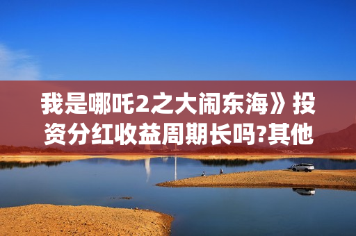 我是哪吒2之大闹东海》投资分红收益周期长吗?其他门槛多少?和哪家公司签合同(我是哪吒2021) 我是哪吒2之大闹东海》投资分红收益周期长吗?其他门槛多少?和哪家公司签合同(我是哪吒2021)
