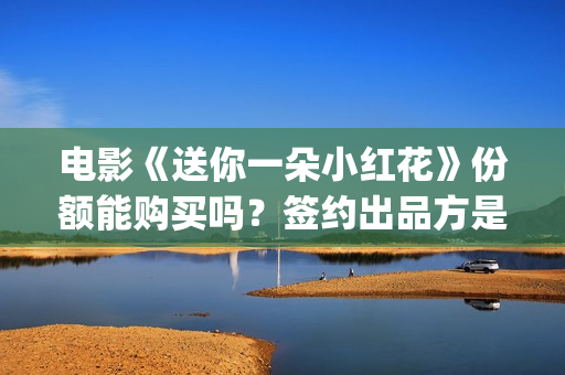 电影《送你一朵小红花》份额能购买吗？签约出品方是否靠谱?(电影送你一朵小红花演员表)