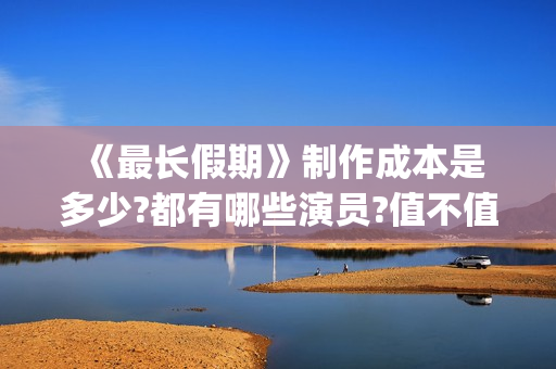  《最长假期》制作成本是多少?都有哪些演员?值不值得投资(世界上最长的假期有多少天)
