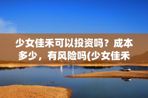 少女佳禾可以投资吗?成本多少,有风险吗(少女佳禾怎么样) 少女佳禾可以投资吗?成本多少,有风险吗(少女佳禾怎么样)