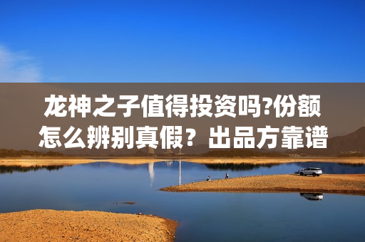 龙神之子值得投资吗?份额怎么辨别真假？出品方靠谱？(龙神之子结局)