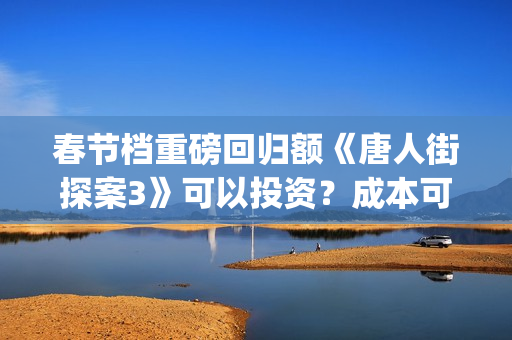 春节档重磅回归额《唐人街探案3》可以投资？成本可以？(春节档大片)