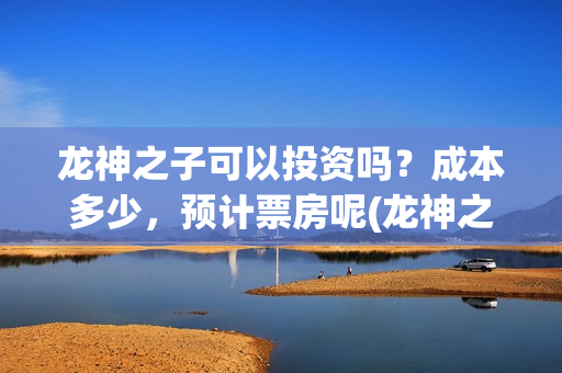 龙神之子可以投资吗？成本多少，预计票房呢(龙神之子适合多大孩子看)