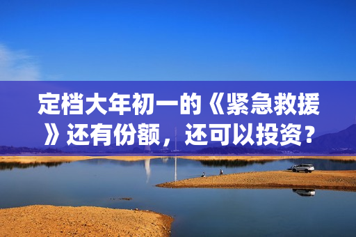 定档大年初一的《紧急救援》还有份额，还可以投资？(定档大年初一的电影)