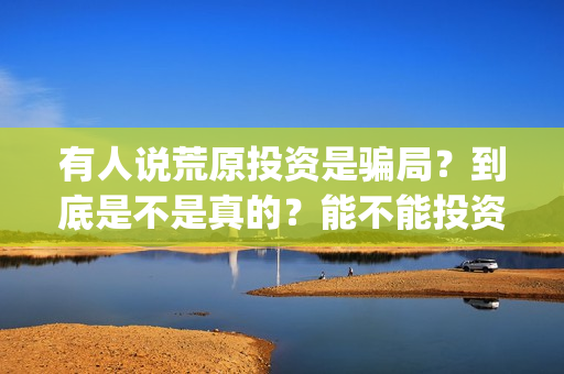 有人说荒原投资是骗局？到底是不是真的？能不能投资？(荒原资产)