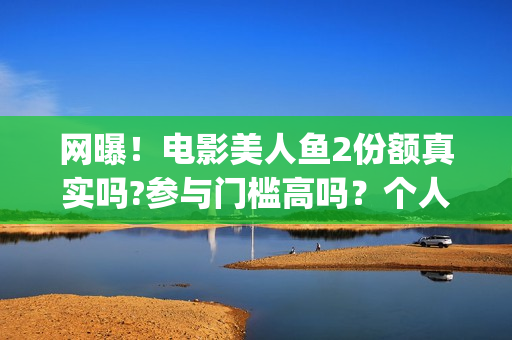 网曝！电影美人鱼2份额真实吗?参与门槛高吗？个人怎么投资？(美人电影百科)