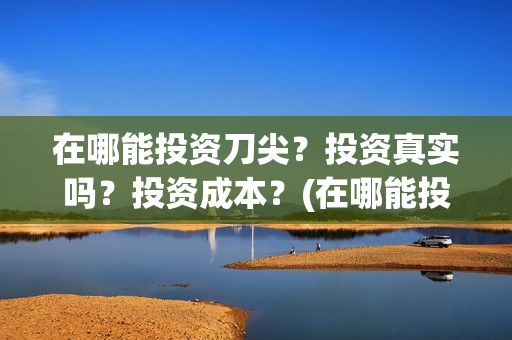在哪能投资刀尖?投资真实吗?投资成本?(在哪能投资刀尖企业) 在哪能投资刀尖?投资真实吗?投资成本?(在哪能投资刀尖企业)