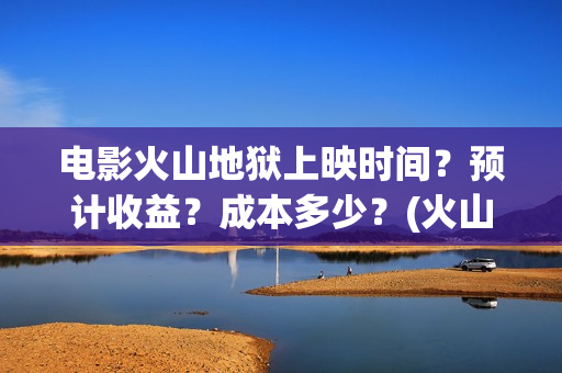 电影火山地狱上映时间？预计收益？成本多少？(火山地狱电影介绍)