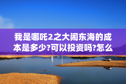 我是哪吒2之大闹东海的成本是多少?可以投资吗?怎么投?收益多少?(我是哪吒的视频) 我是哪吒2之大闹东海的成本是多少?可以投资吗?怎么投?收益多少?(我是哪吒的视频)
