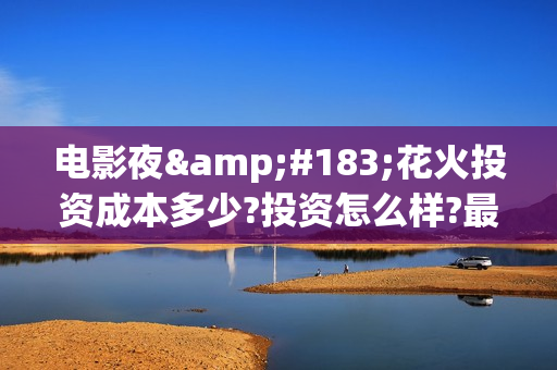 电影夜·花火投资成本多少?投资怎么样?最低认购标准?(夜花火电影投资) 电影夜·花火投资成本多少?投资怎么样?最低认购标准?(夜花火电影投资)
