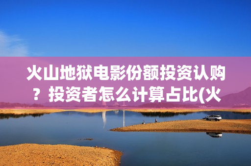 火山地狱电影份额投资认购？投资者怎么计算占比(火山地狱电影获奖)