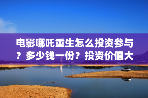 电影哪吒重生怎么投资参与？多少钱一份？投资价值大吗？(电影哪吒重生怎么拍的)