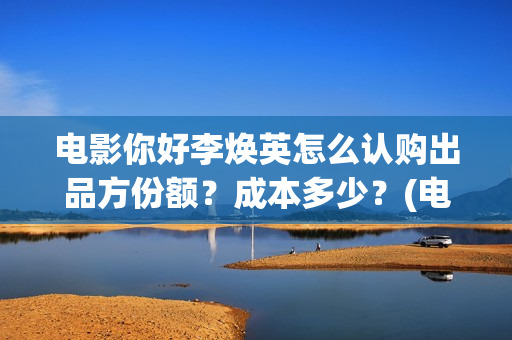 电影你好李焕英怎么认购出品方份额？成本多少？(电影你好李焕英在线观看)