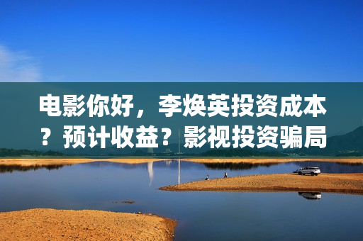 电影你好，李焕英投资成本？预计收益？影视投资骗局？(电影你好李焕英免费观看完整版)