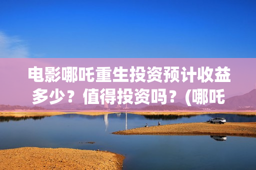 电影哪吒重生投资预计收益多少？值得投资吗？(哪吒重生投入)