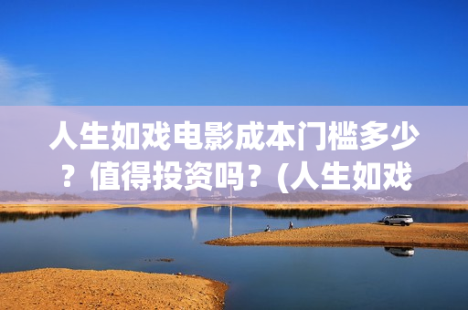 人生如戏电影成本门槛多少？值得投资吗？(人生如戏 电影)