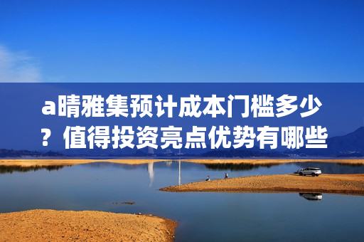 a晴雅集预计成本门槛多少？值得投资亮点优势有哪些？(s晴雅集)