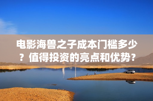 电影海兽之子成本门槛多少？值得投资的亮点和优势？(电影海兽之子成龙在线看)