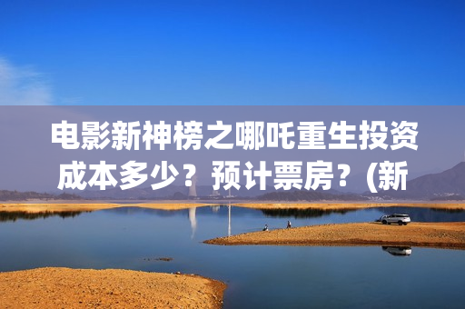电影新神榜之哪吒重生投资成本多少？预计票房？(新神榜aa)
