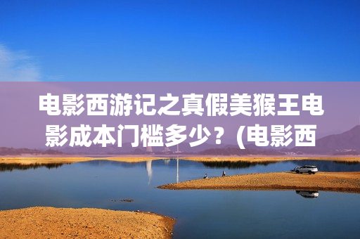 电影西游记之真假美猴王电影成本门槛多少？(电影西游记真假美猴王概念海报)