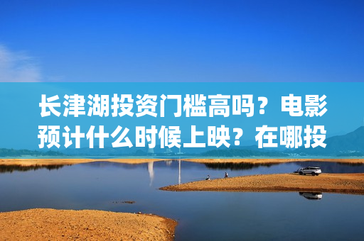 长津湖投资门槛高吗？电影预计什么时候上映？在哪投？(长津湖投资门槛是多少)