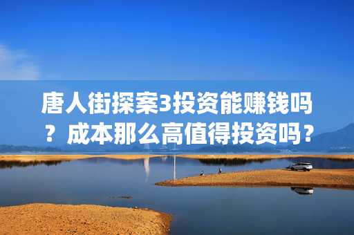 唐人街探案3投资能赚钱吗？成本那么高值得投资吗？(唐人街探案3投屏播放免费)