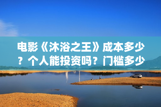 电影《沐浴之王》成本多少？个人能投资吗？门槛多少？(电影《沐浴之王》演员表)