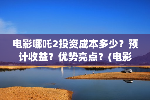 电影哪吒2投资成本多少？预计收益？优势亮点？(电影哪吒投资人名单)