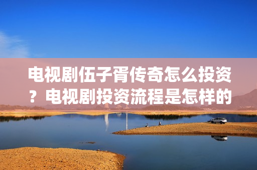 电视剧伍子胥传奇怎么投资？电视剧投资流程是怎样的？(伍子胥传奇拍摄最新情况)