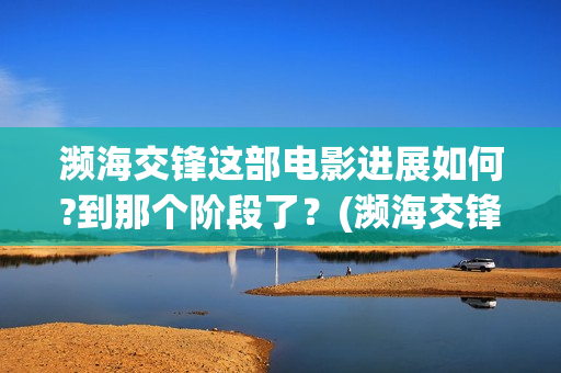 濒海交锋这部电影进展如何?到那个阶段了？(濒海交锋电影视频)