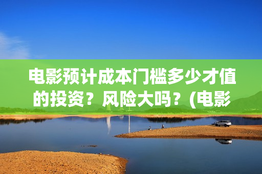电影预计成本门槛多少才值的投资？风险大吗？(电影 预算)