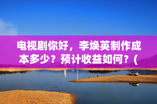 电视剧你好，李焕英制作成本多少？预计收益如何？(电视剧你好李焕英)