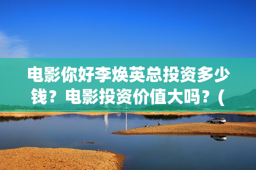 电影你好李焕英总投资多少钱？电影投资价值大吗？(电影你好李焕英内容简介)
