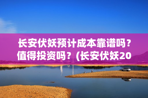 长安伏妖预计成本靠谱吗？值得投资吗？(长安伏妖2021)