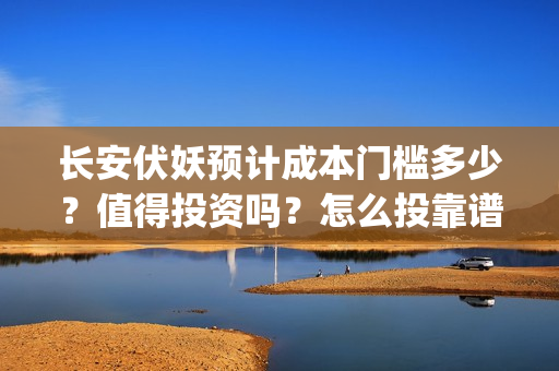长安伏妖预计成本门槛多少？值得投资吗？怎么投靠谱？(长安伏妖进展的怎么样)