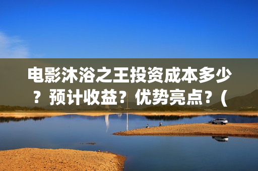 电影沐浴之王投资成本多少?预计收益?优势亮点?(沐浴之王影片) 电影沐浴之王投资成本多少?预计收益?优势亮点?(沐浴之王影片)