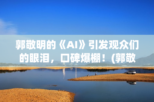 郭敬明的《AI》引发观众们的眼泪，口碑爆棚！(郭敬明ai插曲是什么)