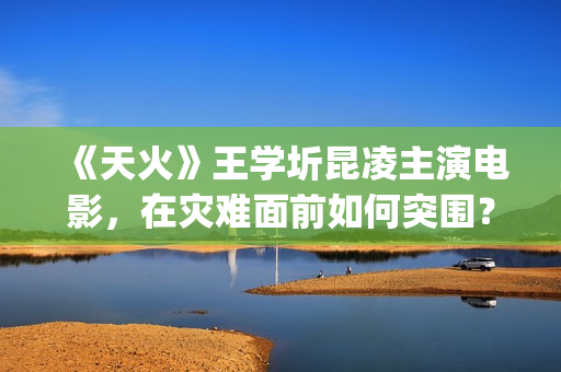 《天火》王学圻昆凌主演电影，在灾难面前如何突围？(天火演的是什么)