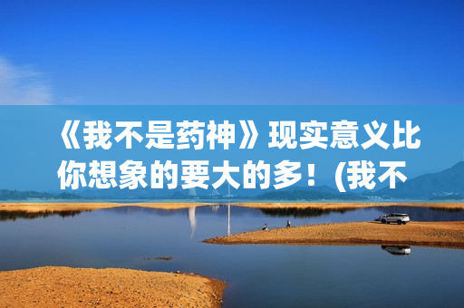 《我不是药神》现实意义比你想象的要大的多！(我不是药神剧情介绍)