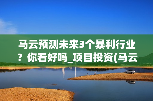 马云预测未来3个暴利行业？你看好吗_项目投资(马云预测未来十年趋势行业)