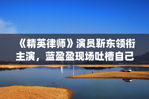 《精英律师》演员靳东领衔主演，蓝盈盈现场吐槽自己记忆(精英律师扮演者名单)